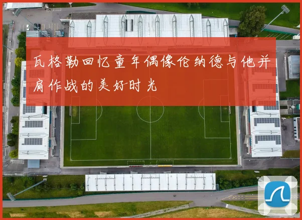 瓦格勒回忆童年偶像伦纳德与他并肩作战的美好时光