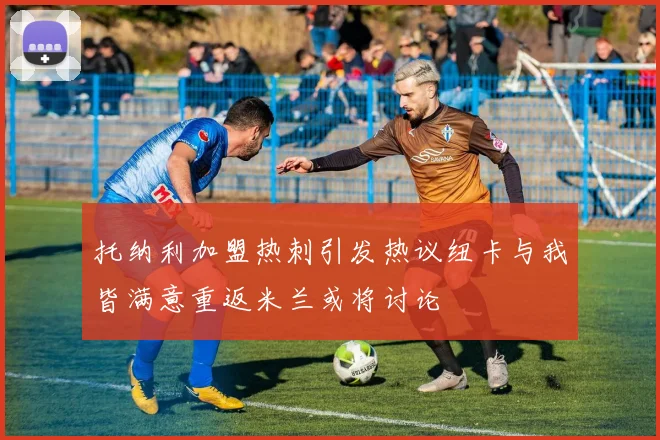 托纳利加盟热刺引发热议纽卡与我皆满意重返米兰或将讨论