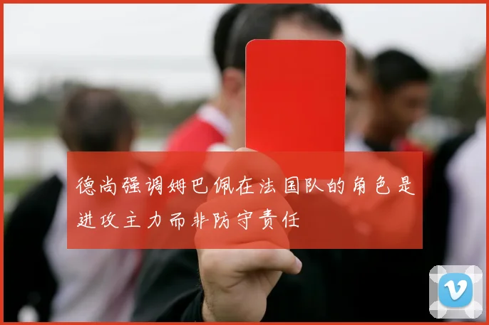 德尚强调姆巴佩在法国队的角色是进攻主力而非防守责任
