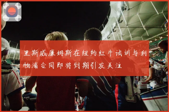 里斯威廉姆斯在纽约红牛试训与利物浦合同即将到期引发关注