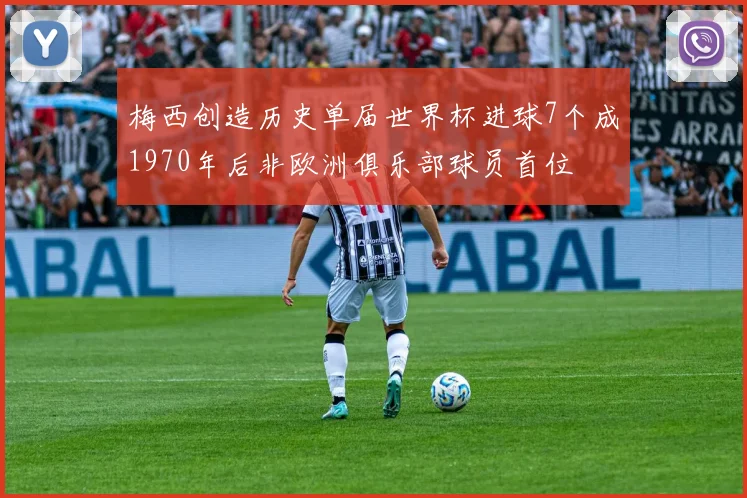 梅西创造历史单届世界杯进球7个成1970年后非欧洲俱乐部球员首位