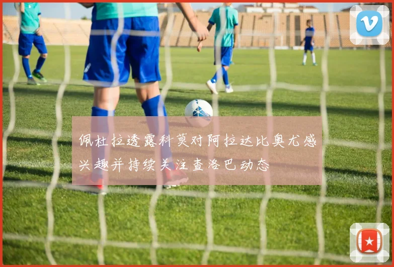 佩杜拉透露科莫对阿拉达比奥尤感兴趣并持续关注查洛巴动态