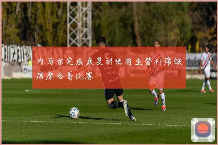 内马尔完成康复训练将坐替补席缺席摩洛哥比赛