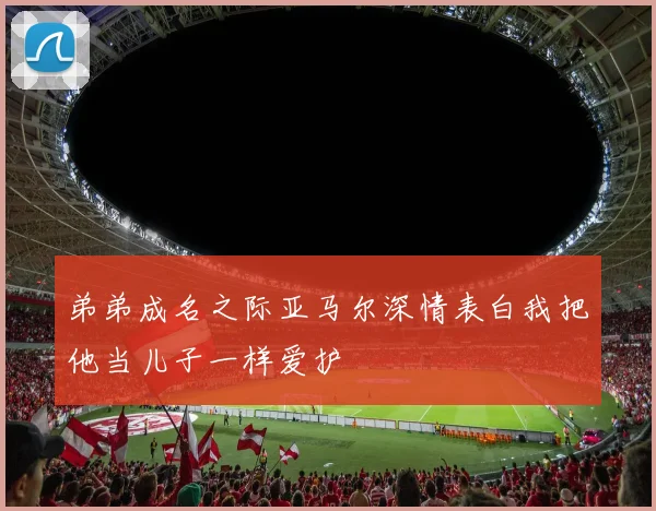 弟弟成名之际亚马尔深情表白我把他当儿子一样爱护