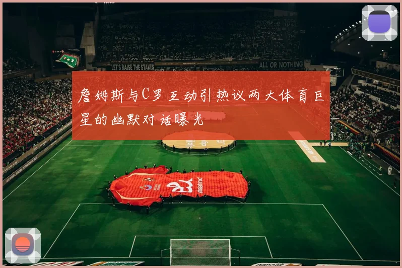 詹姆斯与C罗互动引热议两大体育巨星的幽默对话曝光
