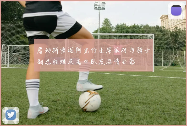 詹姆斯重返阿克伦出席派对与骑士副总经理及高中队友温情合影