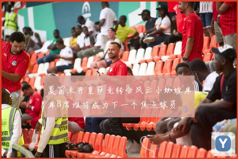 夏窗未开皇萨竞转会风云小蜘蛛库库B席谁将成为下一个焦点球员