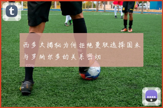 西多夫揭秘为何拒绝曼联选择国米与罗纳尔多的关系密切