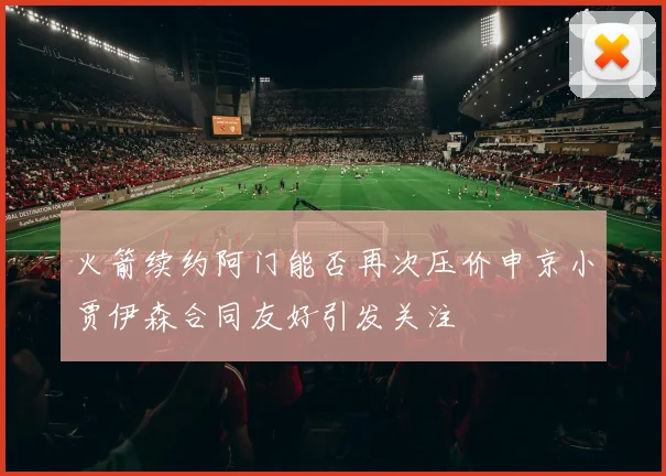 火箭续约阿门能否再次压价申京小贾伊森合同友好引发关注