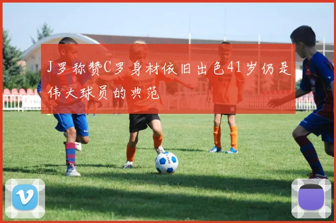 J罗称赞C罗身材依旧出色41岁仍是伟大球员的典范