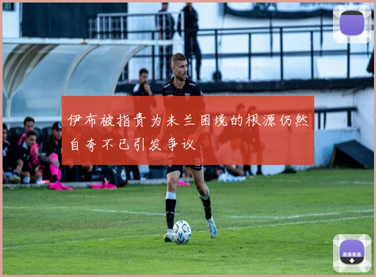 伊布被指责为米兰困境的根源仍然自夸不已引发争议
