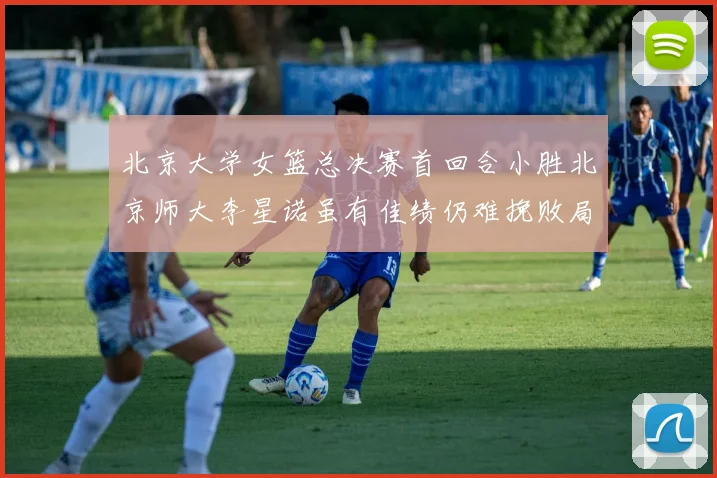 北京大学女篮总决赛首回合小胜北京师大李星诺虽有佳绩仍难挽败局